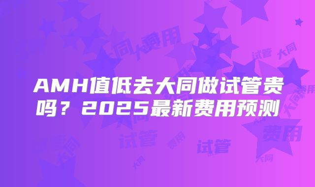 AMH值低去大同做试管贵吗？2025最新费用预测