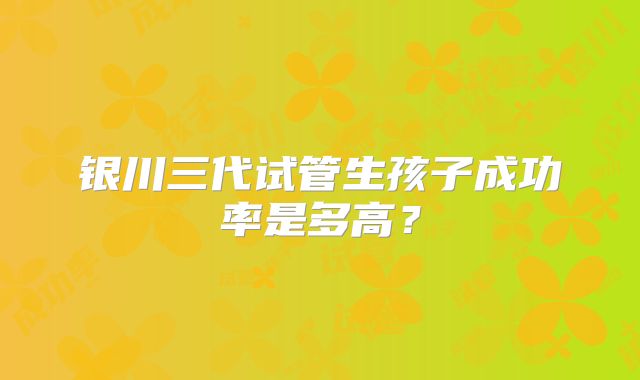 银川三代试管生孩子成功率是多高？