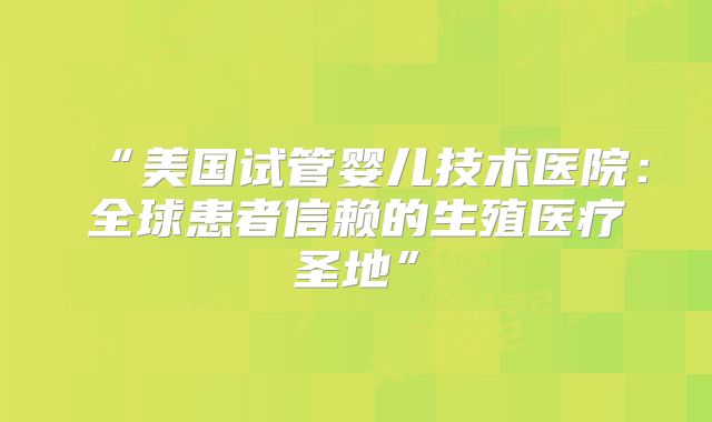 “美国试管婴儿技术医院：全球患者信赖的生殖医疗圣地”