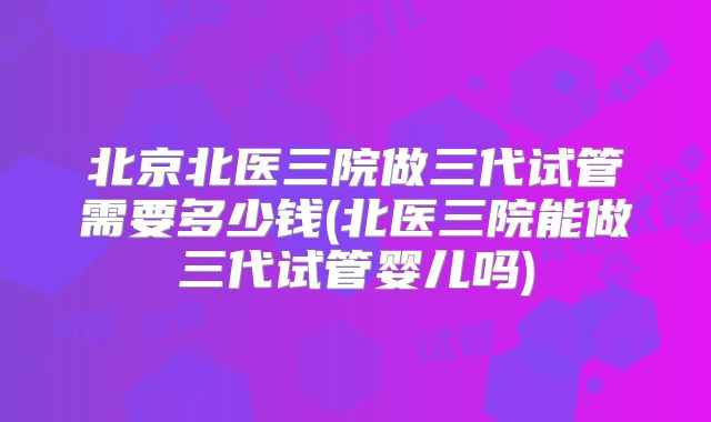 北京北医三院做三代试管需要多少钱(北医三院能做三代试管婴儿吗)