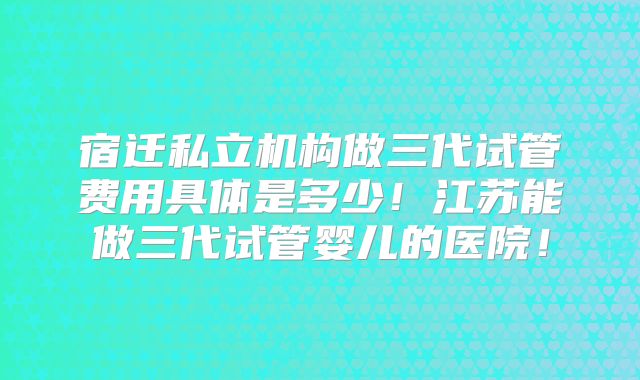 宿迁私立机构做三代试管费用具体是多少！江苏能做三代试管婴儿的医院！
