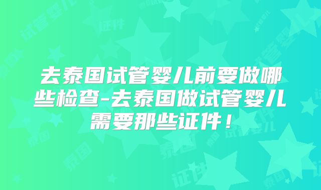 去泰国试管婴儿前要做哪些检查-去泰国做试管婴儿需要那些证件！