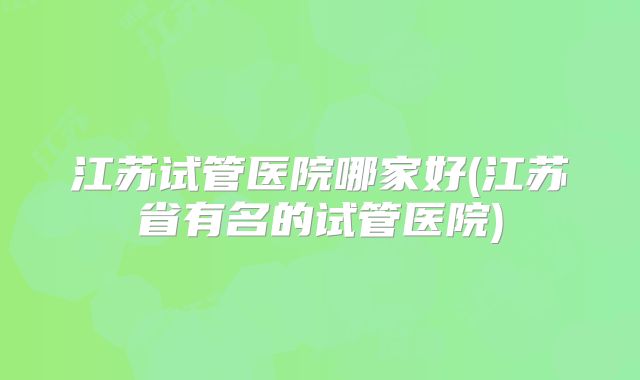 江苏试管医院哪家好(江苏省有名的试管医院)