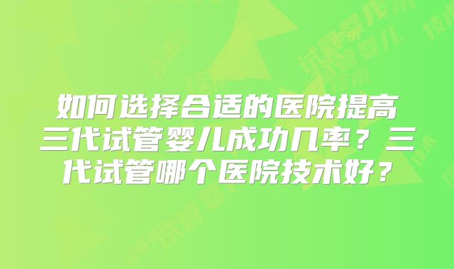 如何选择合适的医院提高三代试管婴儿成功几率？三代试管哪个医院技术好？