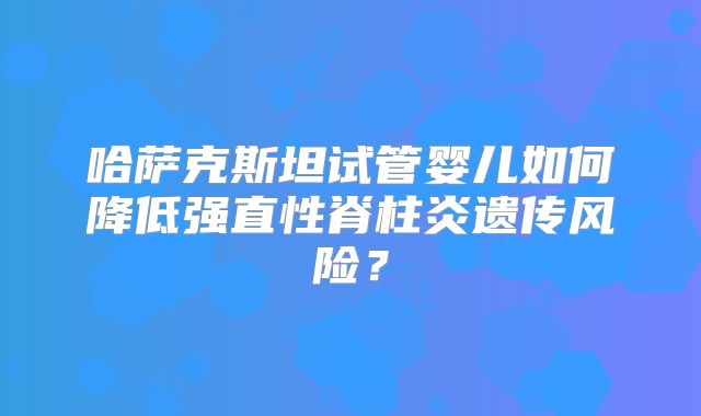 哈萨克斯坦试管婴儿如何降低强直性脊柱炎遗传风险？