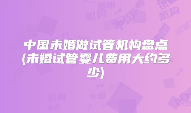 中国未婚做试管机构盘点(未婚试管婴儿费用大约多少)