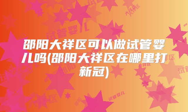 邵阳大祥区可以做试管婴儿吗(邵阳大祥区在哪里打新冠)