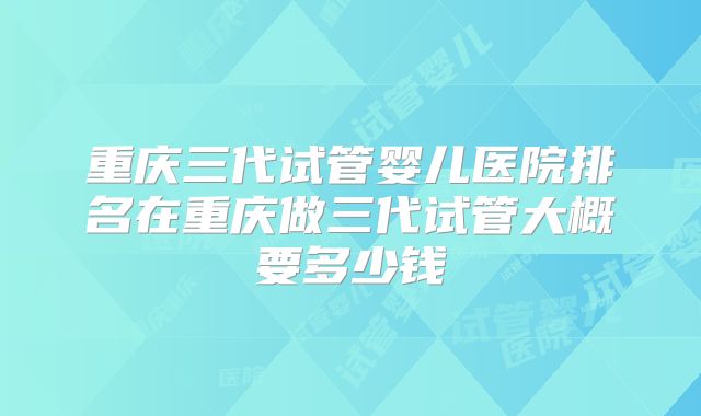 重庆三代试管婴儿医院排名在重庆做三代试管大概要多少钱