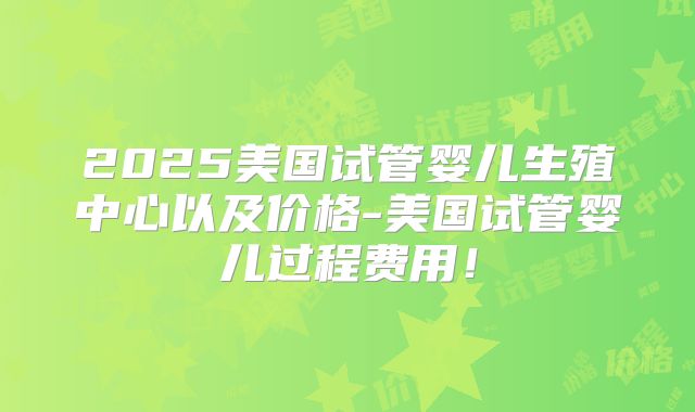 2025美国试管婴儿生殖中心以及价格-美国试管婴儿过程费用!