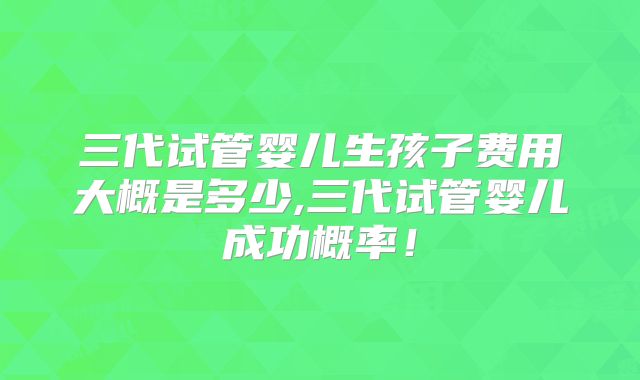 三代试管婴儿生孩子费用大概是多少,三代试管婴儿成功概率！