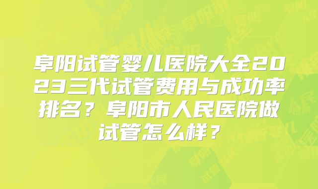 阜阳试管婴儿医院大全2023三代试管费用与成功率排名？阜阳市人民医院做试管怎么样？