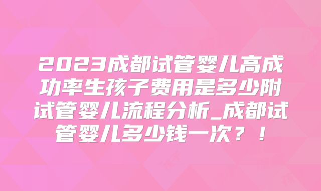 2023成都试管婴儿高成功率生孩子费用是多少附试管婴儿流程分析_成都试管婴儿多少钱一次？！