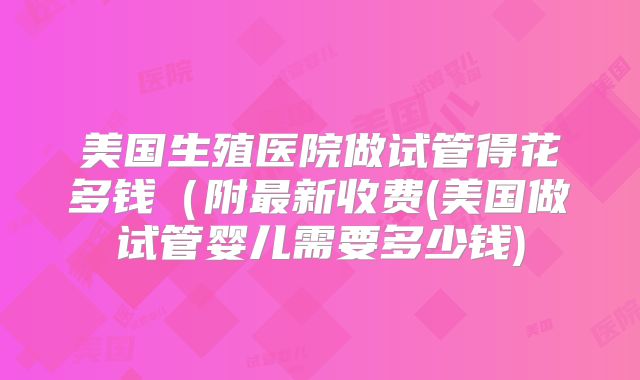 美国生殖医院做试管得花多钱(附最新收费(美国做试管婴儿需要多少钱)