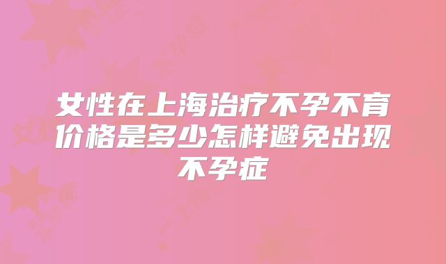 女性在上海治疗不孕不育价格是多少怎样避免出现不孕症