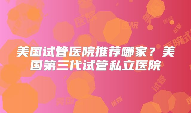 美国试管医院推荐哪家?美国第三代试管私立医院