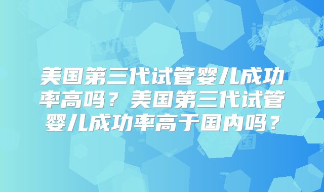 美国第三代试管婴儿成功率高吗？美国第三代试管婴儿成功率高于国内吗？