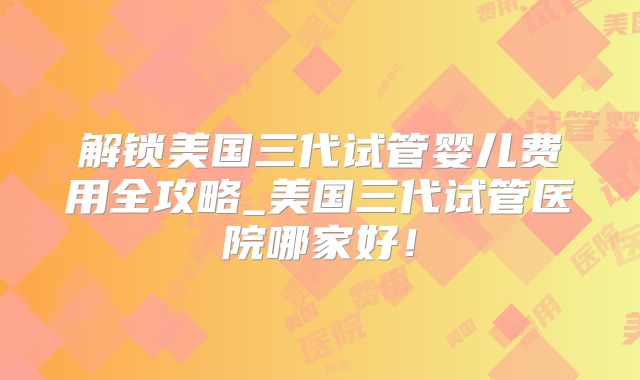 解锁美国三代试管婴儿费用全攻略_美国三代试管医院哪家好!