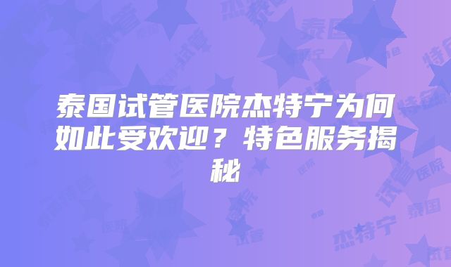 泰国试管医院杰特宁为何如此受欢迎?特色服务揭秘