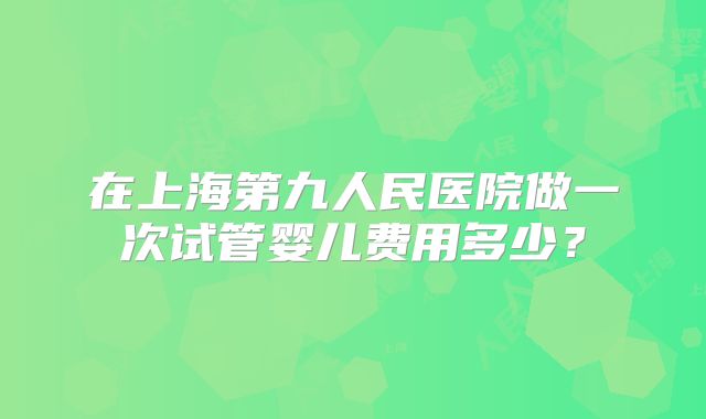 在上海第九人民医院做一次试管婴儿费用多少？