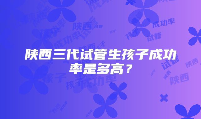 陕西三代试管生孩子成功率是多高？
