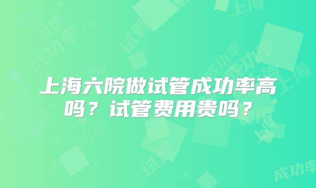 上海六院做试管成功率高吗？试管费用贵吗？