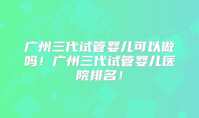 广州三代试管婴儿可以做吗！广州三代试管婴儿医院排名！