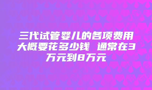 三代试管婴儿的各项费用大概要花多少钱 通常在3万元到8万元