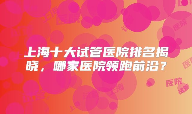 上海十大试管医院排名揭晓，哪家医院领跑前沿？