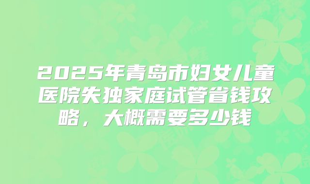 2025年青岛市妇女儿童医院失独家庭试管省钱攻略，大概需要多少钱