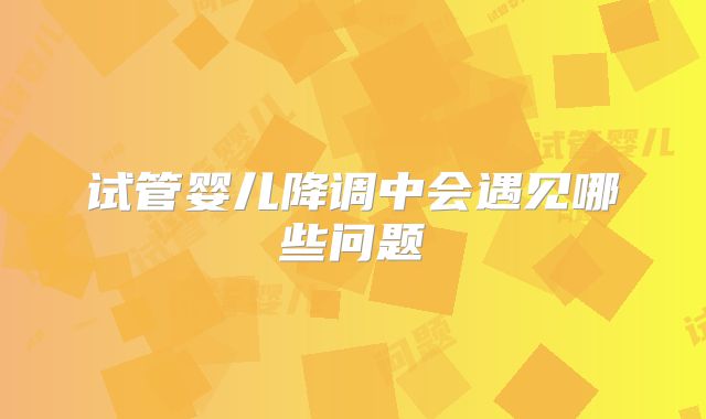 试管婴儿降调中会遇见哪些问题