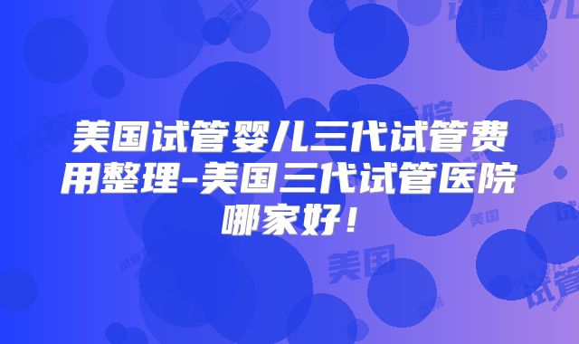 美国试管婴儿三代试管费用整理-美国三代试管医院哪家好！