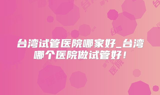 台湾试管医院哪家好_台湾哪个医院做试管好！