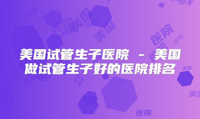 美国试管生子医院 - 美国做试管生子好的医院排名
