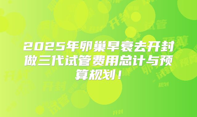 2025年卵巢早衰去开封做三代试管费用总计与预算规划！