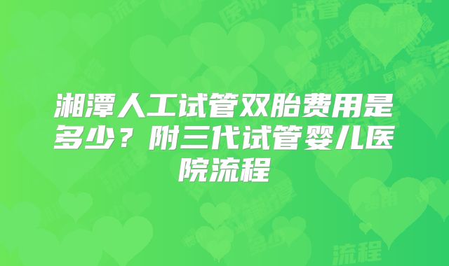 湘潭人工试管双胎费用是多少?附三代试管婴儿医院流程