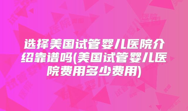 选择美国试管婴儿医院介绍靠谱吗(美国试管婴儿医院费用多少费用)