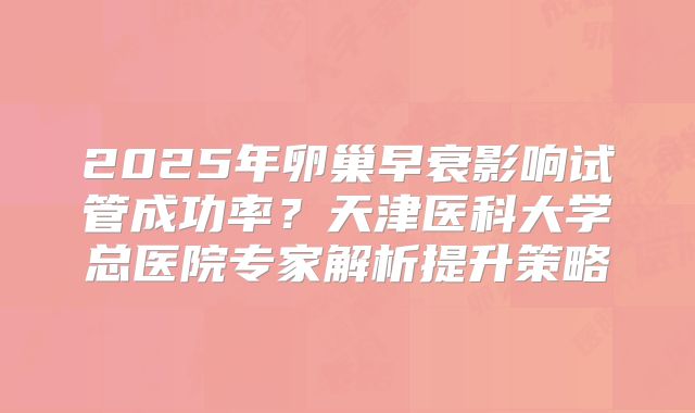 2025年卵巢早衰影响试管成功率?天津医科大学总医院专家解析提升策略