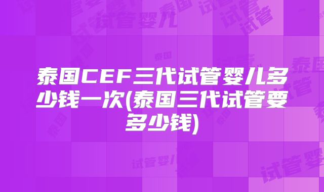 泰国CEF三代试管婴儿多少钱一次(泰国三代试管要多少钱)