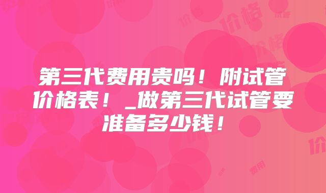 第三代费用贵吗！附试管价格表！_做第三代试管要准备多少钱！