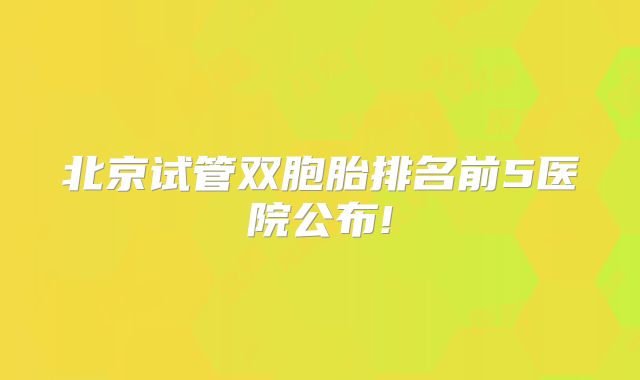北京试管双胞胎排名前5医院公布!