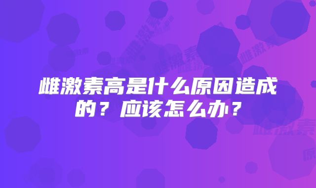雌激素高是什么原因造成的？应该怎么办？