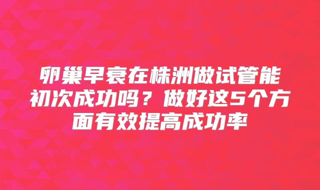 卵巢早衰在株洲做试管能初次成功吗？做好这5个方面有效提高成功率