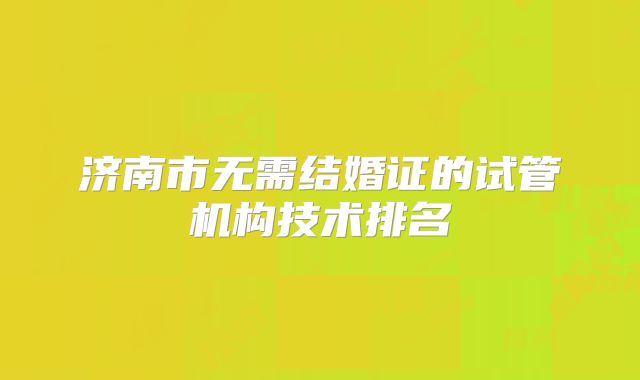 济南市无需结婚证的试管机构技术排名