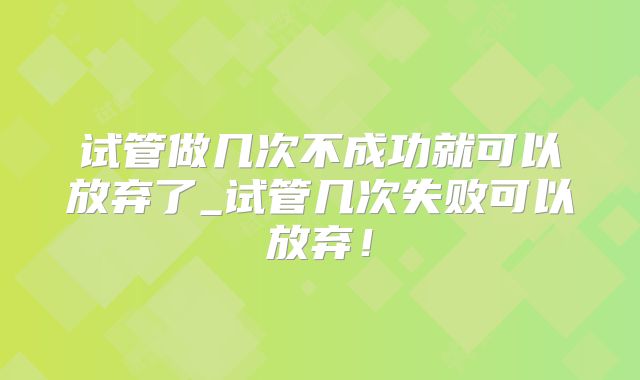试管做几次不成功就可以放弃了_试管几次失败可以放弃！