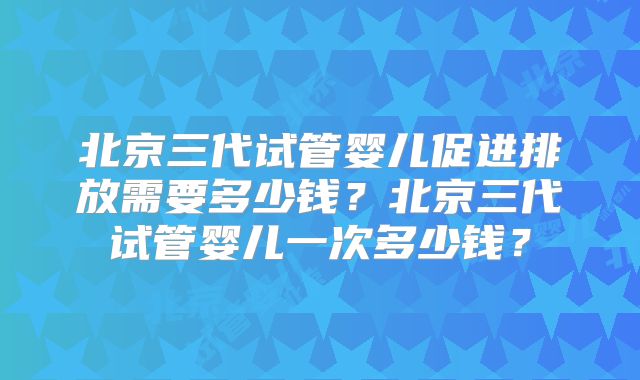 北京三代试管婴儿促进排放需要多少钱？北京三代试管婴儿一次多少钱？