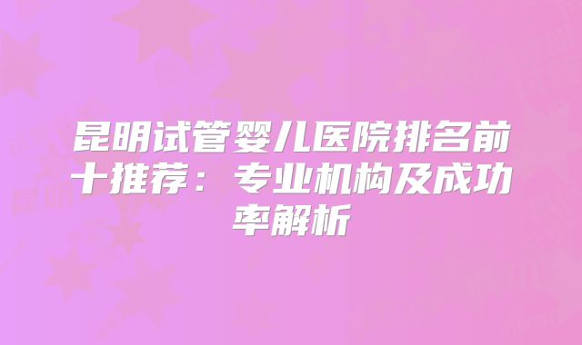 昆明试管婴儿医院排名前十推荐:专业机构及成功率解析