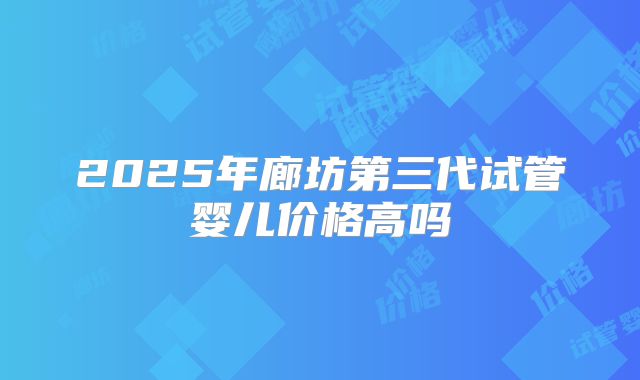 2025年廊坊第三代试管婴儿价格高吗