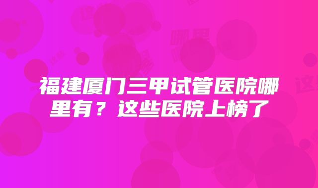福建厦门三甲试管医院哪里有？这些医院上榜了