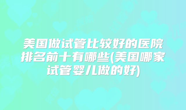 美国做试管比较好的医院排名前十有哪些(美国哪家试管婴儿做的好)