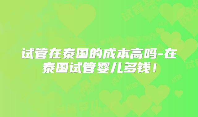 试管在泰国的成本高吗-在泰国试管婴儿多钱！